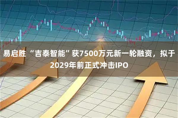易启胜 “吉泰智能”获7500万元新一轮融资，拟于2029年前正式冲击IPO