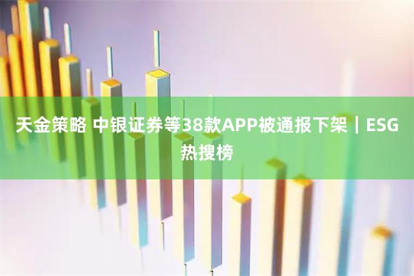 天金策略 中银证券等38款APP被通报下架｜ESG热搜榜