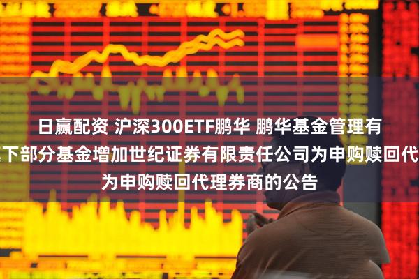 日赢配资 沪深300ETF鹏华 鹏华基金管理有限公司关于旗下部分基金增加世纪证券有限责任公司为申购赎回代理券商的公告