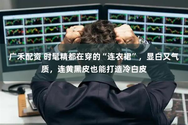广禾配资 时髦精都在穿的“连衣裙”，显白又气质，连黄黑皮也能打造冷白皮
