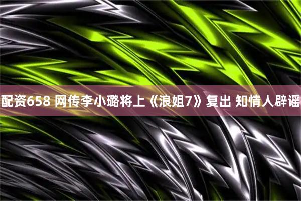 配资658 网传李小璐将上《浪姐7》复出 知情人辟谣