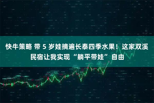 快牛策略 带 5 岁娃摘遍长泰四季水果！这家双溪民宿让我实现 “躺平带娃” 自由