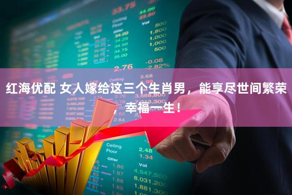 红海优配 女人嫁给这三个生肖男，能享尽世间繁荣，幸福一生！
