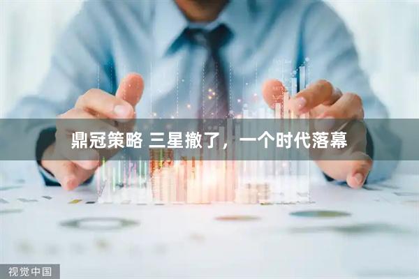 鼎冠策略 三星撤了，一个时代落幕